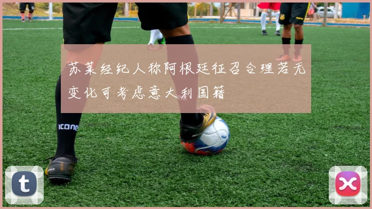 苏莱经纪人称阿根廷征召合理若无变化可考虑意大利国籍