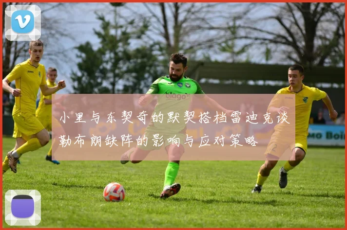 小里与东契奇的默契搭档雷迪克谈勒布朗缺阵的影响与应对策略