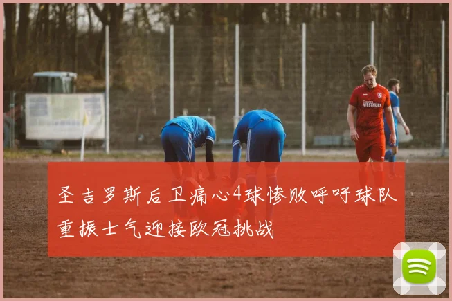 圣吉罗斯后卫痛心4球惨败呼吁球队重振士气迎接欧冠挑战