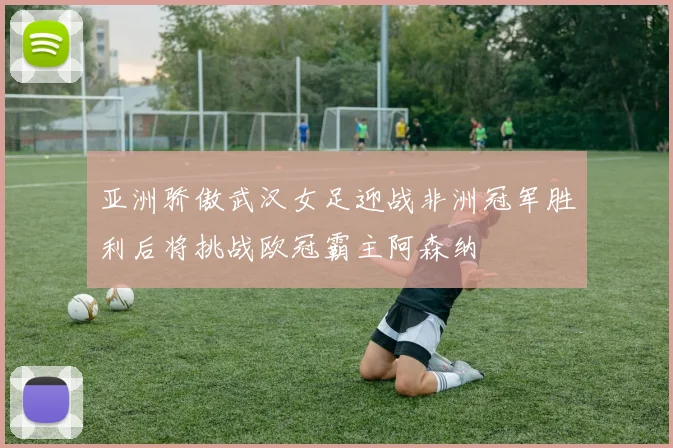亚洲骄傲武汉女足迎战非洲冠军胜利后将挑战欧冠霸主阿森纳