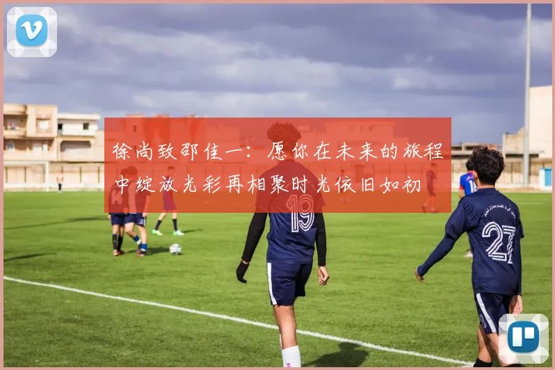 徐尚致邵佳一：愿你在未来的旅程中绽放光彩再相聚时光依旧如初