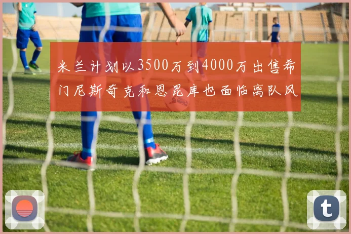 米兰计划以3500万到4000万出售希门尼斯奇克和恩昆库也面临离队风险