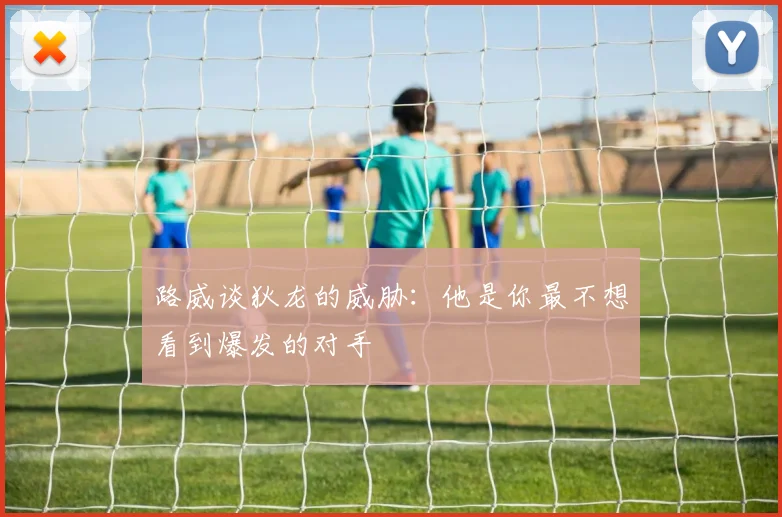 路威谈狄龙的威胁：他是你最不想看到爆发的对手