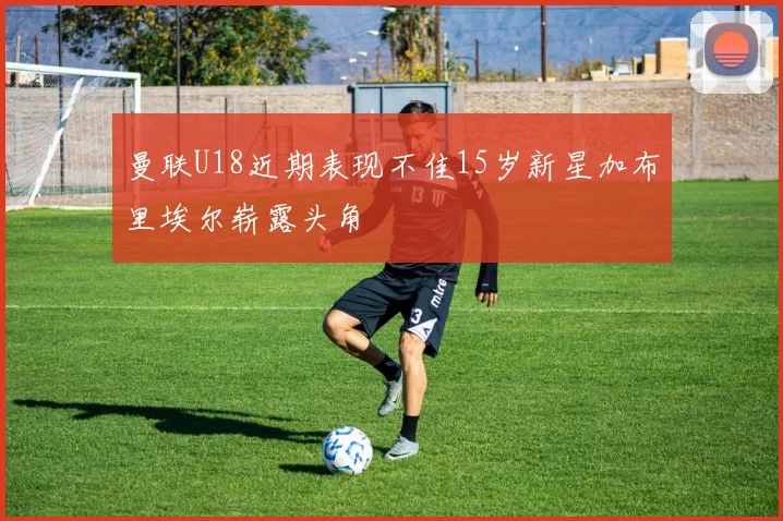 曼联U18近期表现不佳15岁新星加布里埃尔崭露头角