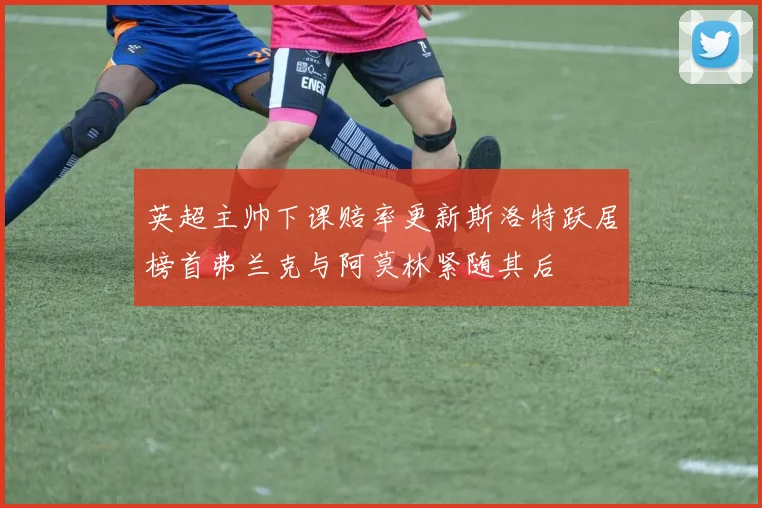 英超主帅下课赔率更新斯洛特跃居榜首弗兰克与阿莫林紧随其后