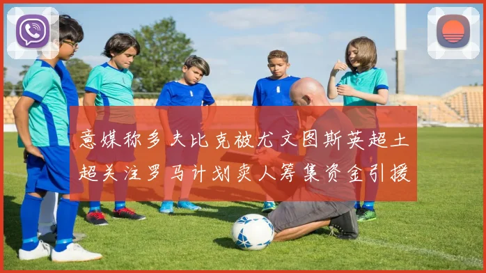 意媒称多夫比克被尤文图斯英超土超关注罗马计划卖人筹集资金引援