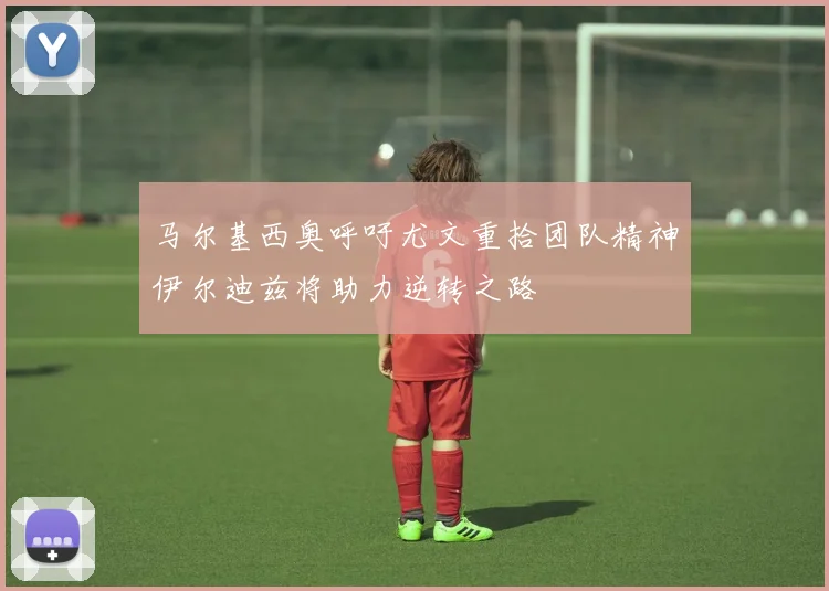 马尔基西奥呼吁尤文重拾团队精神伊尔迪兹将助力逆转之路