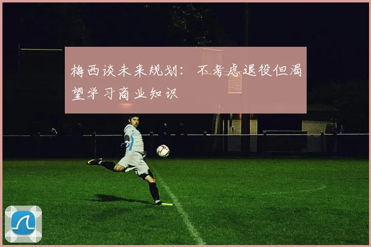 梅西谈未来规划：不考虑退役但渴望学习商业知识