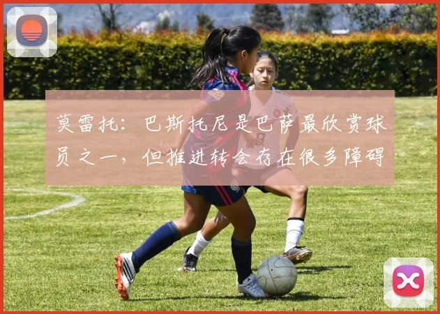 莫雷托：巴斯托尼是巴萨最欣赏球员之一，但推进转会存在很多障碍