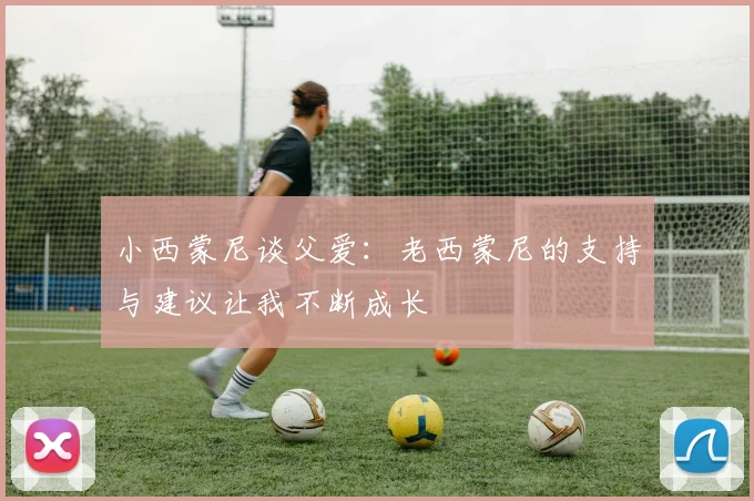 小西蒙尼谈父爱：老西蒙尼的支持与建议让我不断成长