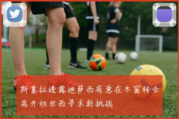斯基拉透露迪萨西有意在冬窗转会离开切尔西寻求新挑战