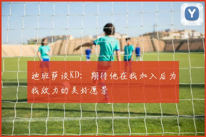 迪班萨谈KD：期待他在我加入后为我效力的美好愿景