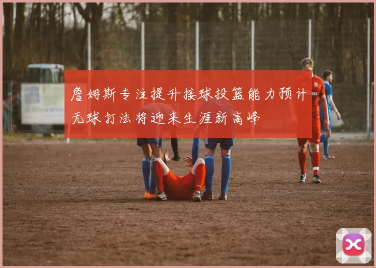 詹姆斯专注提升接球投篮能力预计无球打法将迎来生涯新高峰