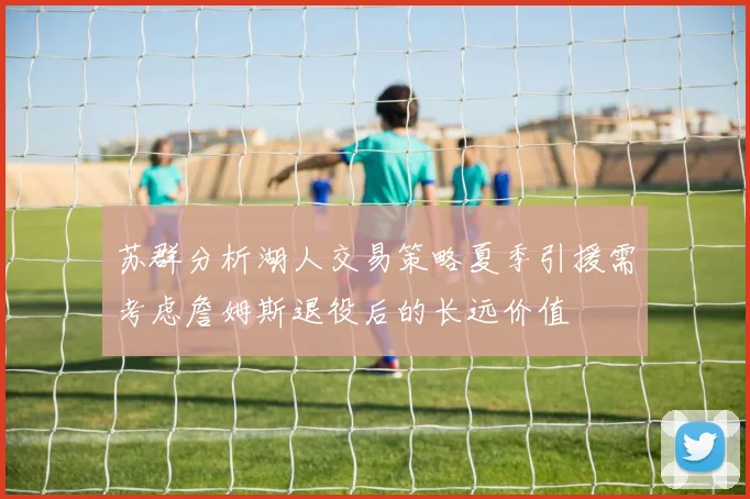 苏群分析湖人交易策略夏季引援需考虑詹姆斯退役后的长远价值