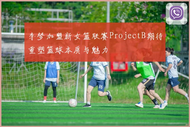 李梦加盟新女篮联赛ProjectB期待重塑篮球本质与魅力