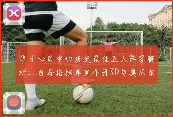 华子心目中的历史最佳五人阵容解析：自荐搭档库里乔丹KD与奥尼尔共襄盛举
