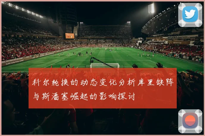 科尔轮换的动态变化分析库里缺阵与斯潘塞崛起的影响探讨